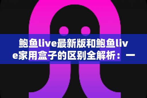 鲍鱼live最新版和鲍鱼live家用盒子的区别全解析：一文读懂如何选择最适合你的直播方案