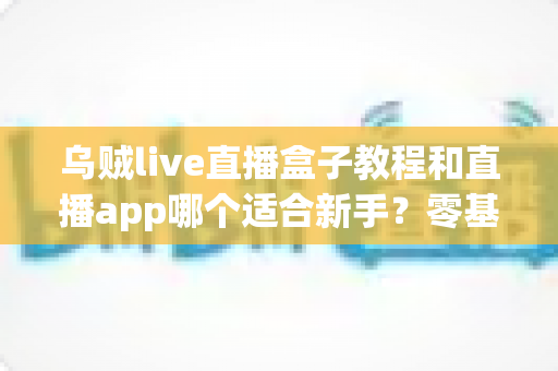 乌贼live直播盒子教程和直播app哪个适合新手?零基础主播的入门选择与实操指南 乌贼live直播盒子教程和直播app哪个适合新手?零基础主播的入门选择与实操指南