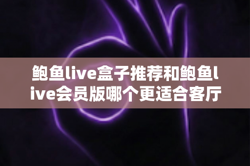 鲍鱼live盒子推荐和鲍鱼live会员版哪个更适合客厅？一篇讲透选购逻辑的实用指南