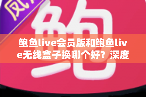 鲍鱼live会员版和鲍鱼live无线盒子换哪个好?深度对比分析助你一步选对不踩坑 鲍鱼live会员版和鲍鱼live无线盒子换哪个好?深度对比分析助你一步选对不踩坑