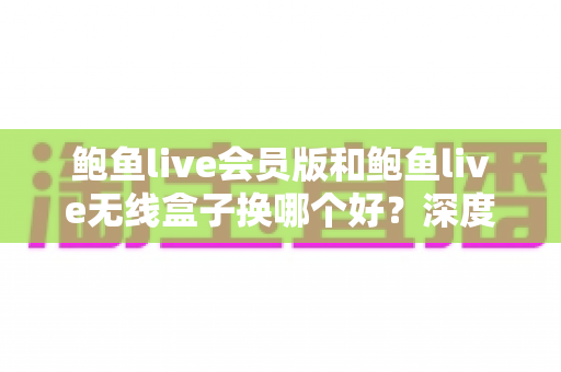 鲍鱼live会员版和鲍鱼live无线盒子换哪个好?深度对比分析助你一步选对不踩坑 鲍鱼live会员版和鲍鱼live无线盒子换哪个好?深度对比分析助你一步选对不踩坑
