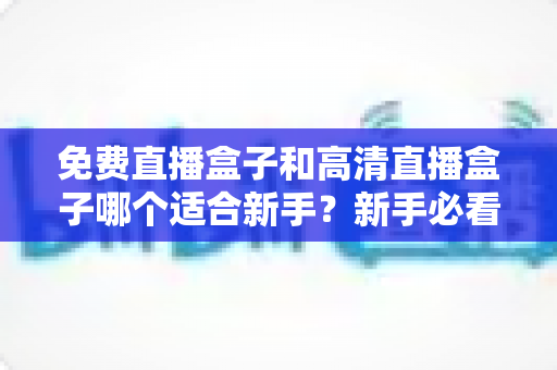 免费直播盒子和高清直播盒子哪个适合新手？新手必看的选购指南与避坑全攻略