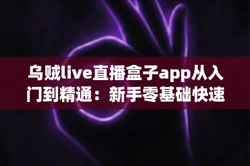 乌贼live直播盒子app从入门到精通：新手零基础快速上手与高阶玩法一站式完全指南