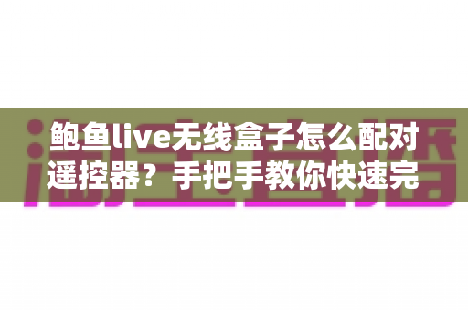 鲍鱼live无线盒子怎么配对遥控器?手把手教你快速完成配对的完整指南与常见问题全解析 鲍鱼live无线盒子怎么配对遥控器?手把手教你快速完成配对的完整指南与常见问题全解析