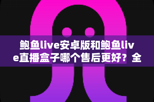 鲍鱼live安卓版和鲍鱼live直播盒子哪个售后更好?全方位深度对比分析与用户选购指南 鲍鱼live安卓版和鲍鱼live直播盒子哪个售后更好?全方位深度对比分析与用户选购指南
