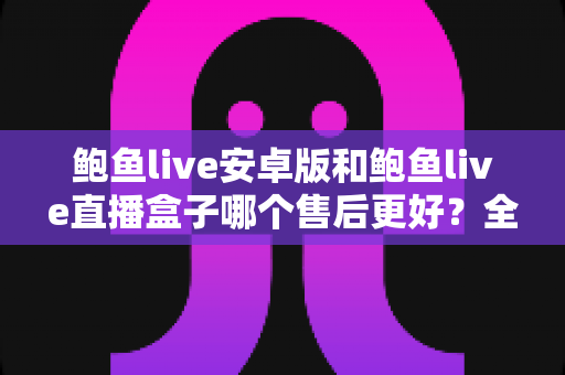 鲍鱼live安卓版和鲍鱼live直播盒子哪个售后更好？全方位深度对比分析与用户选购指南