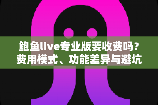 鲍鱼live专业版要收费吗？费用模式、功能差异与避坑指南一篇文章讲清楚