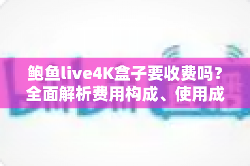 鲍鱼live4K盒子要收费吗?全面解析费用构成、使用成本与避坑指南 鲍鱼live4K盒子要收费吗?全面解析费用构成、使用成本与避坑指南