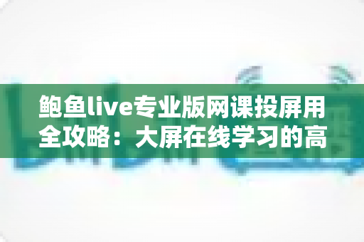 鲍鱼live专业版网课投屏用全攻略：大屏在线学习的高效体验指南