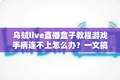 乌贼live直播盒子教程游戏手柄连不上怎么办？一文搞懂连接故障排查与修复方法