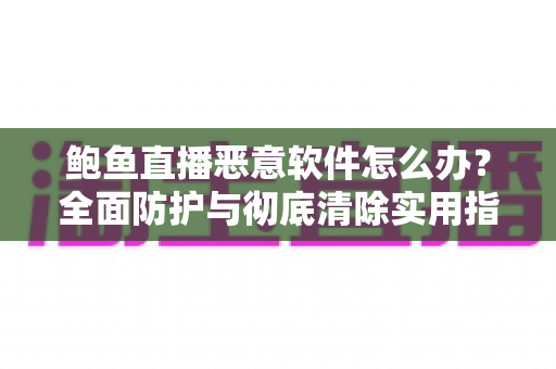 鲍鱼直播恶意软件怎么办？全面防护与彻底清除实用指南