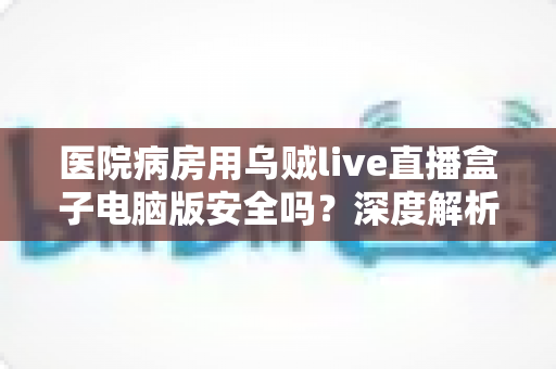 医院病房用乌贼live直播盒子电脑版安全吗？深度解析安全风险与实用建议