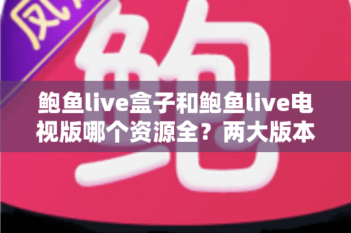 鲍鱼live盒子和鲍鱼live电视版哪个资源全？两大版本资源差异深度对比与选择指南