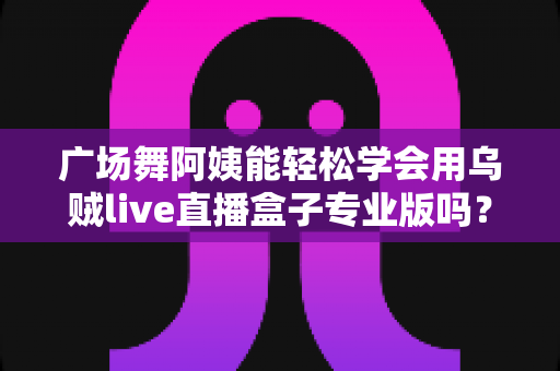 广场舞阿姨能轻松学会用乌贼live直播盒子专业版吗?零基础中老年直播入门全指南 广场舞阿姨能轻松学会用乌贼live直播盒子专业版吗?零基础中老年直播入门全指南