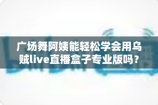 广场舞阿姨能轻松学会用乌贼live直播盒子专业版吗?零基础中老年直播入门全指南 广场舞阿姨能轻松学会用乌贼live直播盒子专业版吗?零基础中老年直播入门全指南