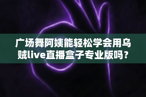 广场舞阿姨能轻松学会用乌贼live直播盒子专业版吗?零基础中老年直播入门全指南 广场舞阿姨能轻松学会用乌贼live直播盒子专业版吗?零基础中老年直播入门全指南