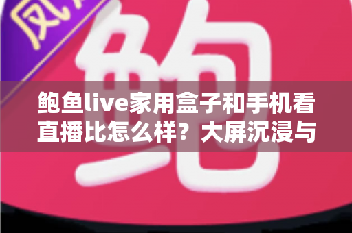 鲍鱼live家用盒子和手机看直播比怎么样?大屏沉浸与移动便携的观看体验全面对比解析 鲍鱼live家用盒子和手机看直播比怎么样?大屏沉浸与移动便携的观看体验全面对比解析