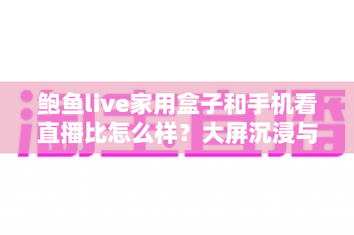 鲍鱼live家用盒子和手机看直播比怎么样？大屏沉浸与移动便携的观看体验全面对比解析