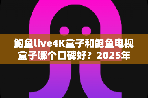 鲍鱼live4K盒子和鲍鱼电视盒子哪个口碑好?2025年深度对比评测与选购避坑全攻略 鲍鱼live4K盒子和鲍鱼电视盒子哪个口碑好?2025年深度对比评测与选购避坑全攻略