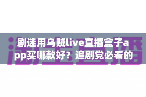 剧迷用乌贼live直播盒子app买哪款好?追剧党必看的选购指南与避坑心得 剧迷用乌贼live直播盒子app买哪款好?追剧党必看的选购指南与避坑心得