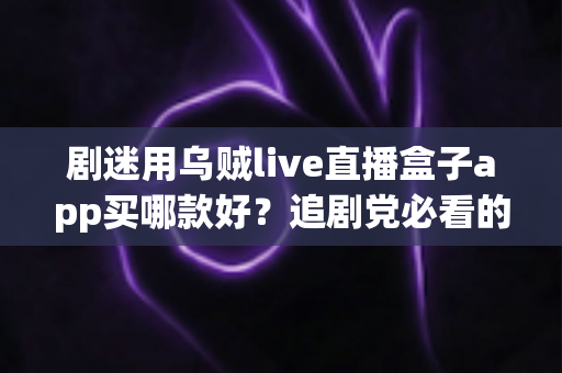 剧迷用乌贼live直播盒子app买哪款好？追剧党必看的选购指南与避坑心得