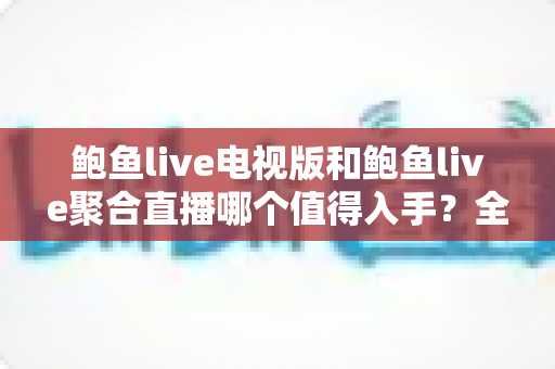 鲍鱼live电视版和鲍鱼live聚合直播哪个值得入手？全面对比评测帮你一次选对
