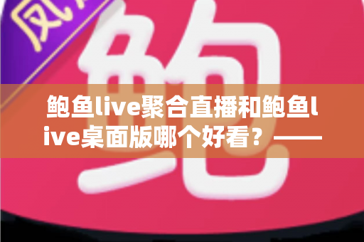 鲍鱼live聚合直播和鲍鱼live桌面版哪个好看？——多维度对比评测与使用选择全指南