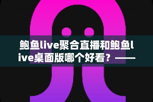 鲍鱼live聚合直播和鲍鱼live桌面版哪个好看？——多维度对比评测与使用选择全指南