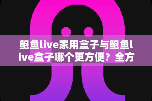 鲍鱼live家用盒子与鲍鱼live盒子哪个更方便?全方位深度对比,帮你选出最省心的家庭观影利器 鲍鱼live家用盒子与鲍鱼live盒子哪个更方便?全方位深度对比,帮你选出最省心的家庭观影利器