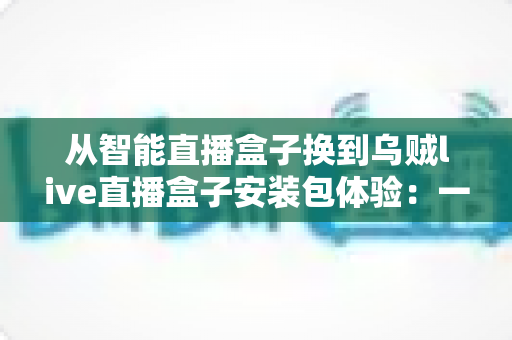 从智能直播盒子换到乌贼live直播盒子安装包体验:一次完整的换用实测与真实感受 从智能直播盒子换到乌贼live直播盒子安装包体验:一次完整的换用实测与真实感受