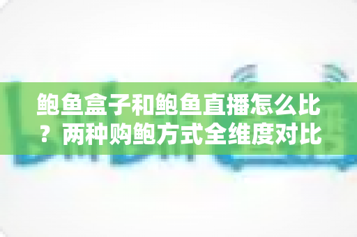 鲍鱼盒子和鲍鱼直播怎么比？两种购鲍方式全维度对比与选购攻略