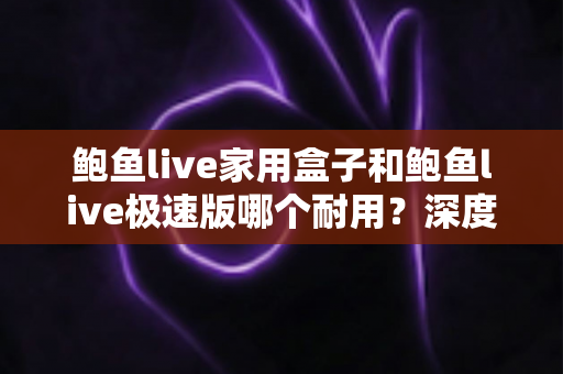 鲍鱼live家用盒子和鲍鱼live极速版哪个耐用？深度对比分析与选购全指南