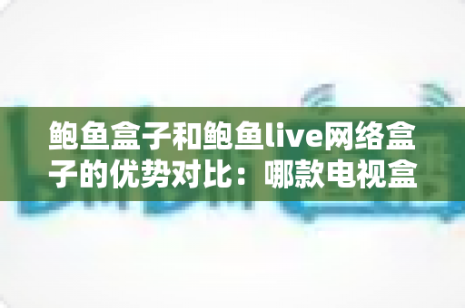 鲍鱼盒子和鲍鱼live网络盒子的优势对比：哪款电视盒子更适合你？2024年最新选购指南深度解析