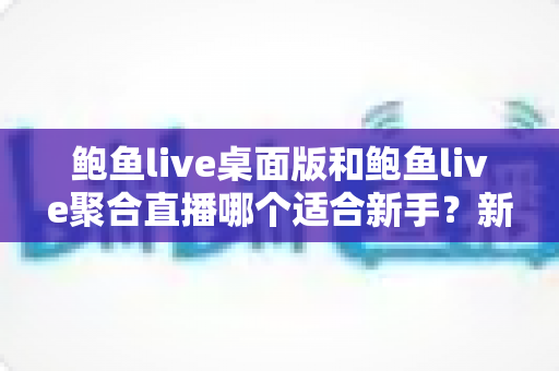 鲍鱼live桌面版和鲍鱼live聚合直播哪个适合新手？新手入门选择全攻略与实用对比指南