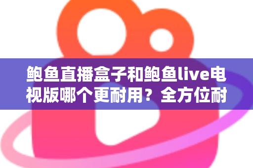鲍鱼直播盒子和鲍鱼live电视版哪个更耐用?全方位耐用性对比与选购攻略 鲍鱼直播盒子和鲍鱼live电视版哪个更耐用?全方位耐用性对比与选购攻略