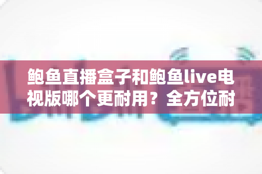 鲍鱼直播盒子和鲍鱼live电视版哪个更耐用?全方位耐用性对比与选购攻略 鲍鱼直播盒子和鲍鱼live电视版哪个更耐用?全方位耐用性对比与选购攻略