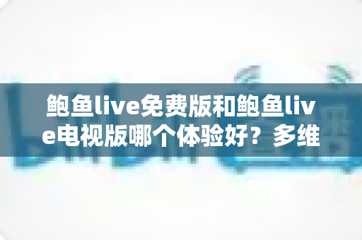 鲍鱼live免费版和鲍鱼live电视版哪个体验好？多维度深度对比帮你选出最适合的版本