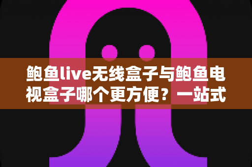 鲍鱼live无线盒子与鲍鱼电视盒子哪个更方便？一站式对比评测与选购指南