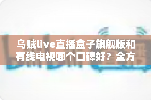 乌贼live直播盒子旗舰版和有线电视哪个口碑好？全方位对比解析助你选出理想家庭观影方案