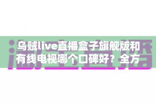 乌贼live直播盒子旗舰版和有线电视哪个口碑好？全方位对比解析助你选出理想家庭观影方案
