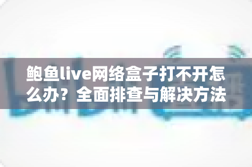 鲍鱼live网络盒子打不开怎么办？全面排查与解决方法一站式指南