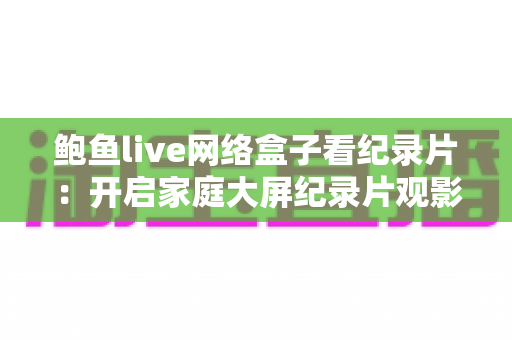 鲍鱼live网络盒子看纪录片:开启家庭大屏纪录片观影新体验的完整指南 鲍鱼live网络盒子看纪录片:开启家庭大屏纪录片观影新体验的完整指南