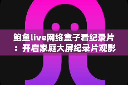 鲍鱼live网络盒子看纪录片:开启家庭大屏纪录片观影新体验的完整指南 鲍鱼live网络盒子看纪录片:开启家庭大屏纪录片观影新体验的完整指南