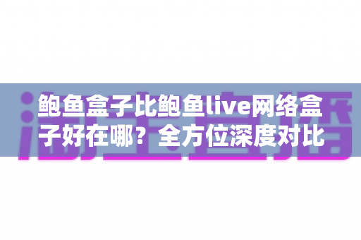 鲍鱼盒子比鲍鱼live网络盒子好在哪？全方位深度对比解析助你选对电视盒子