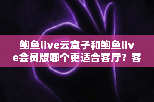 鲍鱼live云盒子和鲍鱼live会员版哪个更适合客厅？客厅大屏观影方案全面对比指南