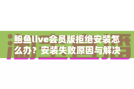 鲍鱼live会员版拒绝安装怎么办？安装失败原因与解决方法全解析