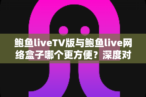 鲍鱼liveTV版与鲍鱼live网络盒子哪个更方便?深度对比两大观影方案,看完不再纠结 鲍鱼liveTV版与鲍鱼live网络盒子哪个更方便?深度对比两大观影方案,看完不再纠结