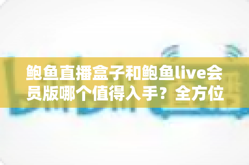 鲍鱼直播盒子和鲍鱼live会员版哪个值得入手?全方位对比分析助你做出明智选择 鲍鱼直播盒子和鲍鱼live会员版哪个值得入手?全方位对比分析助你做出明智选择