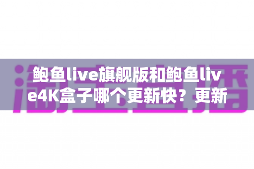 鲍鱼live旗舰版和鲍鱼live4K盒子哪个更新快？更新频率深度对比与选购实用指南