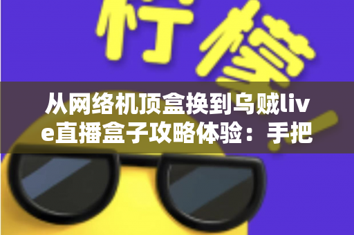 从网络机顶盒换到乌贼live直播盒子攻略体验：手把手教你完成家庭观影设备升级的完整指南